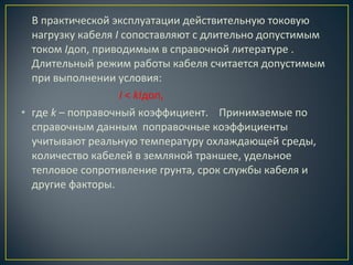 В практической эксплуатации действительную токовую
нагрузку кабеля I сопоставляют с длительно допустимым
током Iдоп, приводимым в справочной литературе .
Длительный режим работы кабеля считается допустимым
при выполнении условия:
I < kIдоп,
• где k – поправочный коэффициент. Принимаемые по
справочным данным поправочные коэффициенты
учитывают реальную температуру охлаждающей среды,
количество кабелей в земляной траншее, удельное
тепловое сопротивление грунта, срок службы кабеля и
другие факторы.

 