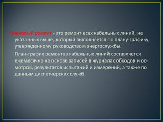 Плановый ремонт - это ремонт всех кабельных линий, не
указанных выше, который выполняется по плану-графику,
утвержденному руководством энергослужбы.
План-график ремонтов кабельных линий составляется
ежемесячно на основе записей в журналах обходов и осмотров, результатов испытаний и измерений, а также по
данным диспетчерских служб.

 