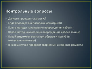 Длячего проводят осмотр КЛ
Года проводят внеплановые осмотры КЛ
Какие методы нахождения повреждения кабеля
Какой метод нахождения повреждения кабеля точные
Какой вид имеет волна при обрыве и при КЗ (в
импульсном методе)
• В каком случае проводят аварийный и срочные ремонты
•
•
•
•
•

 
