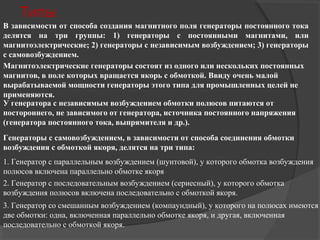Типы
В зависимости от способа создания магнитного поля генераторы постоянного тока
делятся на три группы: 1) генераторы с постоянными магнитами, или
магнитоэлектрические; 2) генераторы с независимым возбуждением; 3) генераторы
с самовозбуждением.
Магнитоэлектрические генераторы состоят из одного или нескольких постоянных
магнитов, в поле которых вращается якорь с обмоткой. Ввиду очень малой
вырабатываемой мощности генераторы этого типа для промышленных целей не
применяются.
У генератора с независимым возбуждением обмотки полюсов питаются от
постороннего, не зависимого от генератора, источника постоянного напряжения
(генератора постоянного тока, выпрямителя и др.).
Генераторы с самовозбуждением, в зависимости от способа соединения обмотки
возбуждения с обмоткой якоря, делятся на три типа:
1. Генератор с параллельным возбуждением (шунтовой), у которого обмотка возбуждения
полюсов включена параллельно обмотке якоря
2. Генератор с последовательным возбуждением (сериесный), у которого обмотка
возбуждения полюсов включена последовательно с обмоткой якоря.
3. Генератор со смешанным возбуждением (компаундный), у которого на полюсах имеются
две обмотки: одна, включенная параллельно обмотке якоря, и другая, включенная
последовательно с обмоткой якоря.

 