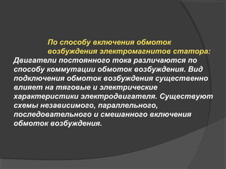 По способу включения обмоток
возбуждения электромагнитов статора:
Двигатели постоянного тока различаются по
способу коммутации обмоток возбуждения. Вид
подключения обмоток возбуждения существенно
влияет на тяговые и электрические
характеристики электродвигателя. Существуют
схемы независимого, параллельного,
последовательного и смешанного включения
обмоток возбуждения.

 