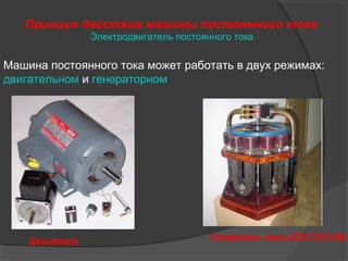 Принцип действия машины постоянного тока
Электродвигатель постоянного тока

Машина постоянного тока может работать в двух режимах:
двигательном и генераторном

Двигатель

Генератор типа 4ПНГУКЗ15М

 