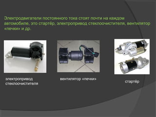 Электродвигатели постоянного тока стоят почти на каждом
автомобиле, это стартёр, электропривод стеклоочистителя, вентилятор
«печки» и др.

электропривод
стеклоочистителя

вентилятор «печки»

стартёр

 