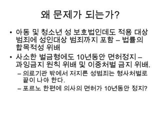 왜 문제가 되는가?
• 아동 및 청소년 성 보호법인데도 적용 대상
범죄에 성인대상 범죄까지 포함 – 법률의
합목적성 위배
• 사소한 벌금형에도 10년동안 면허정지 –
과잉금지 원칙 위배 및 이중처벌 금지 위배.
– 의료기관 밖에서 저지른 성범죄는 형사처벌로
끝이 나야 한다.
– 포르노 한편에 의사의 면허가 10년동안 정지?

 