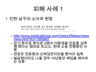 피해 사례 1
• 인천 남구의 소아과 원장

– http://www.medicaltimes.com/Users3/News/news
View.html?ID=1085887
– 감기 환자로 찾아온 3명의 여중생을 진료중 성추
행 했다는 혐의로 피고소. 현재 소송 진행중인 사
항.
– 원장은 진료중의 신체검진이었을 뿐이라 일축.
– 벌금형이라도 나올 경우 10년동안 폐업을 해야하
는 상황.

 