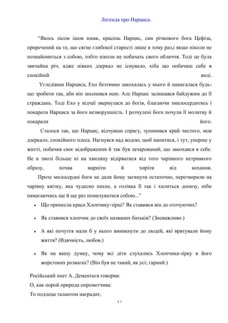 Легенда про Нарциса.
“Якось лісом ішов юнак, красень Нарцис, син річкового бога Цефіза,
приречений на те, що сягне глибокої старості лише в тому раз,і якщо ніколи не
познайомиться з собою, тобто ніколи не побачать свого обличчя. Тоді це була
звичайна річ, адже ніяких дзеркал не існувало, хіба що побачиш себе в
спокійній

воді.

Угледівши Нарциса, Ехо безтямно закохалась у нього й намагалася будьщо зробити так, аби він захопився нею. Але Нарцис залишався байдужим до її
страждань. Тоді Ехо у відчаї звернулася до богів, благаючи змилосердитись і
покарати Нарциса за його незворушність. І розчулені боги почули її молитву й
покарали

його.

Сталося так, що Нарцис, відчувши спрагу, зупинився край чистого, мов
дзеркало, спокійного плеса. Нагнувся над водою, щоб напитися, і тут, уперше у
житті, побачив своє відображення й так був зачарований, що закохався в себе.
Не в змозі більше ні на хвилину відірватися від того чарівного нетривкого
образу,

почав

марніти

й

хиріти

від

кохання.

Проте милосердні боги не дали йому загинути остаточно, перетворили на
чарівну квітку, яка чудесно пахне, а голівка її так і хилиться донизу, ніби
намагаючись ще й ще раз помилуватися собою...”


Що принесла краса Хлопчику-зірці? Як ставився він до оточуючих?



Як ставився хлопчик до своїх названих батьків? (Зневажливо.)



А які почуття мали б у нього виникнути до людей, які врятували йому
життя? (Вдячність, любов.)



Як на вашу думку, чому всі діти слухались Хлопчика-зірку в його
жорстоких розвагах? (Він був не такий, як усі; гарний.)

Російський поет А. Дементьєв говорив:
О, как порой природа опрометчива:
То подлеца талантом наградит,
17

 