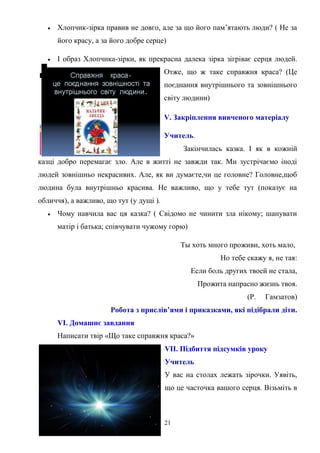 

Хлопчик-зірка правив не довго, але за що його пам’ятають люди? ( Не за
його красу, а за його добре серце)



І образ Хлопчика-зірки, як прекрасна далека зірка зігріває серця людей.
Отже, що ж таке справжня краса? (Це
поєднання внутрішнього та зовнішнього
світу людини)
V. Закріплення вивченого матеріалу
Учитель.
Закінчилась казка. І як в кожній

казці добро перемагає зло. Але в житті не завжди так. Ми зустрічаємо іноді
людей зовнішньо некрасивих. Але, як ви думаєте,чи це головне? Головне,щоб
людина була внутрішньо красива. Не важливо, що у тебе тут (показує на
обличчя), а важливо, що тут (у дущі ).


Чому навчила вас ця казка? ( Свідомо не чинити зла нікому; шанувати
матір і батька; співчувати чужому горю)
Ты хоть много проживи, хоть мало,
Но тебе скажу я, не тая:
Если боль других твоей не стала,
Прожита напрасно жизнь твоя.
(Р.

Гамзатов)

Робота з прислів’ями і приказками, які підібрали діти.
VI. Домашнє завдання
Написати твір «Що таке справжня краса?»
VII. Підбиття підсумків уроку
Учитель
У вас на столах лежать зірочки. Уявіть,
що це часточка вашого серця. Візьміть в

21

 