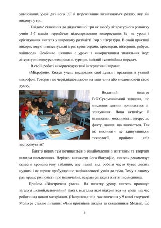 уявлюваних умов ,усі його дії й переживання визначаються роллю, яку він
виконує у грі.
Свідоме ставлення до дидактичної гри як засобу літературного розвитку
учнів 5-7 класів передбачає цілеспрямоване використання їх на уроці і
орієнтування вчителя у широкому розмаїтті ігор з літератури. В своїй практиці
використовую інтелектуальні ігри: криптограми, кросворди, вікторини, ребуси,
чайнворди. Особливо цікавими є уроки з використанням змагальних ігор:
літературні конкурси,чемпіонати, турніри, імітації телевізійних передач.
В своїй роботі використовую такі інтерактивні вправи:
«Мікрофон». Кожен учень висловлює свої думки і враження в уявний
мікрофон. Говорять по черзі,відповідаючи на запитання або висловлюючи свою
думку.
Видатний

педагог

В.О.Сухомлинський зазначав, що
мислення дитини починається зі
здивування.

Воно

активізує

її

пізнавальні можливості, інтерес до
факту, явища, що вивчається. Так
як викликати це здивування,які
технології,

прийоми

слід

застосовувати?
Багато нових тем починається з ознайомлення з життєвим та творчим
шляхом письменника. Нерідко, вивчаючи його біографію, вчитель рекомендує
скласти хронологічну таблицю, але такий вид роботи часто буває досить
нудним і не сприяє пробудженню зацікавленості учнів до теми. Тому в даному
разі краще розповісти про незвичайні, яскраві епізоди з життя письменника.
Прийом «Відстрочена увага». На початку уроку вчитель пропонує
загадку(цікавий,незвичайний факт), відгадка якої відкриється на уроці під час
роботи над новим матеріалом. (Наприклад: під час вивчення у 9 класі творчості
Мольєра ставлю питання: «Чим прогнівив лікарів та священників Мольєр, що
6

 