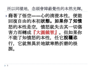 所以同樣地，念頭會障蔽覺性的本然光輝。
 藉著了悟空――心的清澄本性，便能

回復自由的本初狀態。如果你了知憤
怒的本性是空，憤怒就失去其一切傷
害力而轉成『大圓鏡智』。但如果你
不能了知憤怒的本性，任它脫韁恣
行，它就無異於地獄寒熱折磨的根
源。

5

 