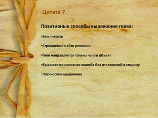 Цитата 7.
Позитивные способы выражения гнева:
•Вежливость
•Стремление найти решение
•Гнев направляется только на его объект
•Выражается основная жалоба без отклонений в сторону

•Логическое мышление

 
