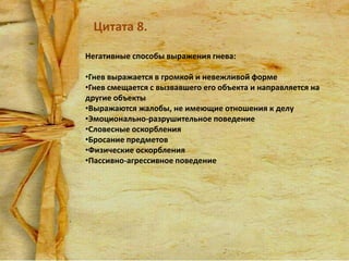 Цитата 8.
Негативные способы выражения гнева:
•Гнев выражается в громкой и невежливой форме
•Гнев смещается с вызвавшего его объекта и направляется на
другие объекты
•Выражаются жалобы, не имеющие отношения к делу
•Эмоционально-разрушительное поведение
•Словесные оскорбления
•Бросание предметов
•Физические оскорбления
•Пассивно-агрессивное поведение

 