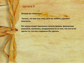 Цитата 9
Почему вы гневаетесь?
Потому, что вам или тому, кого вы любите, угрожает
опасность.

Эта угроза может принимать многие формы: физическая
опасность, насмешка, раздражение из-за того, что кто-то не
сделал то, что ему следовало бы сделать.

 
