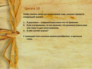 Цитата 10
Чтобы понять, когда вы испытываете гнев, полезно провести
следующий анализ.
1. Я разгневан – следовательно меня что-то тревожит.
2. Если я встревожен, то это означает, что возникла угроза мне
или чему-то для меня важному.
3. В чём состоит угроза?
С помощью этого анализа можно разобраться в причинах
гнева.

 