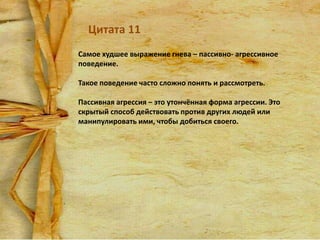 Цитата 11
Самое худшее выражение гнева – пассивно- агрессивное
поведение.
Такое поведение часто сложно понять и рассмотреть.
Пассивная агрессия – это утончённая форма агрессии. Это
скрытый способ действовать против других людей или
манипулировать ими, чтобы добиться своего.

 