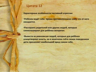 Цитата 12
Характерные особенности пассивной агрессии:
•Ребёнок ведёт себя прямо противоположно тому, что от него
ожидается.
•Расстроить родителей или других людей, которые
символизируют для ребёнка авторитет.
•Вывести из равновесия людей, которые для ребёнка
олицетворяют власть, но в конечном счёте своим поведением
дети причиняют наибольший вред самим себе.

 