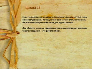 Цитата 13
Если это поведение не пресечь вовремя и человек вступит с ним
во взрослую жизнь, то чаще всего оно может стать источником
бесконечных огорчений и боли для других людей.
Две области, которые подвергаются разрушительному влиянию
такого поведения – это работа и брак.

 