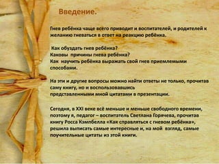 Введение.
Гнев ребёнка чаще всего приводит и воспитателей, и родителей к
желанию гневаться в ответ на реакцию ребёнка.

Как обуздать гнев ребёнка?
Каковы причины гнева ребёнка?
Как научить ребёнка выражать свой гнев приемлемыми
способами.
На эти и другие вопросы можно найти ответы не только, прочитав
саму книгу, но и воспользовавшись
представленными мной цитатами в презентации.
Сегодня, в XXI веке всё меньше и меньше свободного времени,
поэтому я, педагог – воспитатель Светлана Горячева, прочитав
книгу Росса Кэмпбелла «Как справляться с гневом ребёнка»,
решила выписать самые интересные и, на мой взгляд, самые
поучительные цитаты из этой книги.

 