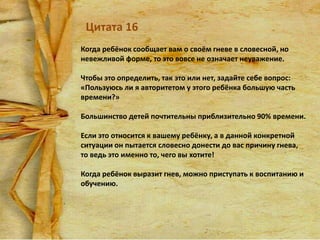 Цитата 16
Когда ребёнок сообщает вам о своём гневе в словесной, но
невежливой форме, то это вовсе не означает неуважение.
Чтобы это определить, так это или нет, задайте себе вопрос:
«Пользуюсь ли я авторитетом у этого ребёнка большую часть
времени?»

Большинство детей почтительны приблизительно 90% времени.
Если это относится к вашему ребёнку, а в данной конкретной
ситуации он пытается словесно донести до вас причину гнева,
то ведь это именно то, чего вы хотите!

Когда ребёнок выразит гнев, можно приступать к воспитанию и
обучению.

 