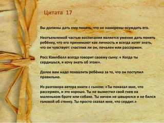 Цитата 17
Вы должны дать ему понять, что не намерены осуждать его.
Неотъемлемой частью воспитания является умение дать понять
ребёнку, что его принимают как личность и всегда хотят знать,
что он чувствует: счастлив ли он, печален или рассержен.
Росс Кэмпбелл всегда говорит своему сыну: « Когда ты
сердишься, я хочу знать об этом».
Далее вам надо похвалить ребёнка за то, что он поступил
правильно.
Из разговора автора книги с сыном: «Ты показал мне, что
рассержен, и это хорошо. Ты не выместил свой гнев на
маленьком брате или собаке. Ты ничем не швырялся и не бился
головой об стенку. Ты просто сказал мне, что сердит.»

 