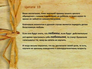 Цитата 19
Ваше воспитание, плюс хороший пример вашего зрелого
обращения с гневом подействуют на ребёнка, и через какое-то
время он займётся самовоспитанием.

Ключевым моментом в данном случае является передать детям
безусловную любовь.
Если они будут знать, что любимы, если будут действительно
всё время чувствовать себя любимыми, то станут буквально
«впитывать» то, чему вы хотите их научить.
И тогда весьма вероятно, что вы достигните своей цели, то есть,
научите их зрелому поведению к семнадцатилетнему возрасту.

 