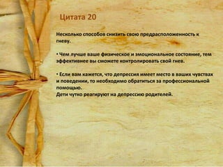Цитата 20
Несколько способов снизить свою предрасположенность к
гневу.
• Чем лучше ваше физическое и эмоциональное состояние, тем
эффективнее вы сможете контролировать свой гнев.
• Если вам кажется, что депрессия имеет место в ваших чувствах
и поведении, то необходимо обратиться за профессиональной
помощью.
Дети чутко реагируют на депрессию родителей.

 