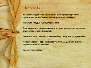Цитата 21
Как вам следует себя вести, когда в присутствии ребёнка
происходит что-то, вызывающее у вас чувство гнева?
«ТВЁРДО, НО ДОБРОЖЕЛАТЕЛЬНО»!

Если вы сможете придерживаться этого правила, то прекрасно
справитесь со своей задачей.
Помните, дети очень чутки ко всякому гневу или раздражению.
Но вы человек и порой можете утратить выдержку, рискуя
обрушить гнев на ребёнка.
Как поступать тогда?

 