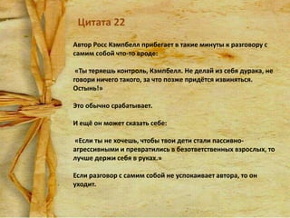 Цитата 22
Автор Росс Кэмпбелл прибегает в такие минуты к разговору с
самим собой что-то вроде:
«Ты теряешь контроль, Кэмпбелл. Не делай из себя дурака, не
говори ничего такого, за что позже придётся извиняться.
Остынь!»

Это обычно срабатывает.
И ещё он может сказать себе:
«Если ты не хочешь, чтобы твои дети стали пассивноагрессивными и превратились в безответственных взрослых, то
лучше держи себя в руках.»
Если разговор с самим собой не успокаивает автора, то он
уходит.

 