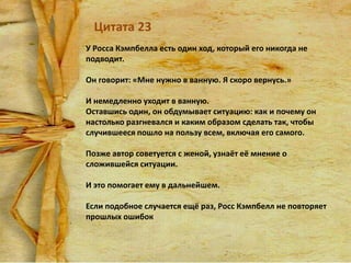 Цитата 23
У Росса Кэмпбелла есть один ход, который его никогда не
подводит.
Он говорит: «Мне нужно в ванную. Я скоро вернусь.»
И немедленно уходит в ванную.
Оставшись один, он обдумывает ситуацию: как и почему он
настолько разгневался и каким образом сделать так, чтобы
случившееся пошло на пользу всем, включая его самого.
Позже автор советуется с женой, узнаёт её мнение о
сложившейся ситуации.
И это помогает ему в дальнейшем.
Если подобное случается ещё раз, Росс Кэмпбелл не повторяет
прошлых ошибок

 