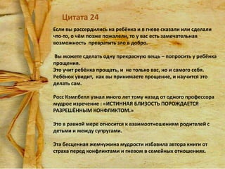 Цитата 24
Если вы рассердились на ребёнка и в гневе сказали или сделали
что-то, о чём позже пожалели, то у вас есть замечательная
возможность превратить зло в добро.
Вы можете сделать одну прекрасную вещь – попросить у ребёнка
прощения.
Это учит ребёнка прощать, и не только вас, но и самого себя.
Ребёнок увидит, как вы принимаете прощение, и научится это
делать сам.
Росс Кэмпбелл узнал много лет тому назад от одного профессора
мудрое изречение : «ИСТИННАЯ БЛИЗОСТЬ ПОРОЖДАЕТСЯ
РАЗРЕШЁННЫМ КОНФЛИКТОМ.»
Это в равной мере относится к взаимоотношениям родителей с
детьми и между супругами.
Эта бесценная жемчужина мудрости избавила автора книги от
страха перед конфликтами и гневом в семейных отношениях.

 