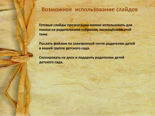 Возможное использование слайдов
Готовые слайды презентации можно использовать для
показа на родительском собрании, посвящённом этой
теме.
Послать файлом по электронной почте родителям детей
в вашей группе детского сада.
Скопировать на диск и подарить родителям детей
детского сада.

 