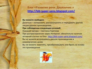 Блог «Развитие речи. Двуязычие.»
http://bib-super-yana.blogspot.com/
Вы можете свободно:
Делиться – копировать, распространять и передавать другим
лицам данное произведение.
При соблюдении следующих условий:
Указание автора – Светлана Горячева
При распространении через Интернет, обязательно наличие
активной ссылки на блог http://bib-super-yana.blogspot.com/
Вы не можете использовать данное произведение в
коммерческих целях
Вы не можете изменять, преобразовывать или брать за основу
это произведение

 