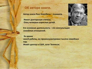 Об авторе книги.
Автор книги Росс Кэмпбелл – психиатр.
Имеет докторскую степень.
Отец четверых взрослых детей.
Его основная деятельность – это консультация
семейных отношений.
За время
своей работы, он проконсультировал тысячи семейных
пар.
Живёт доктор в США, штат Теннесси.

 