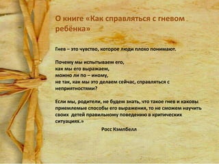 О книге «Как справляться с гневом
ребёнка»
Гнев – это чувство, которое люди плохо понимают.
Почему мы испытываем его,
как мы его выражаем,
можно ли по – иному,
не так, как мы это делаем сейчас, справляться с
неприятностями?
Если мы, родители, не будем знать, что такое гнев и каковы
приемлемые способы его выражения, то не сможем научить
своих детей правильному поведению в критических
ситуациях.»
Росс Кэмпбелл

 