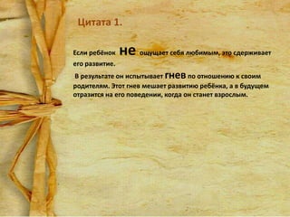Цитата 1.
Если ребёнок

не ощущает себя любимым, это сдерживает

его развитие.
В результате он испытывает гнев по отношению к своим
родителям. Этот гнев мешает развитию ребёнка, а в будущем
отразится на его поведении, когда он станет взрослым.

 