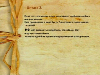Цитата 2.
Из-за того, что многие люди испытывают «дефицит любви»,
они разгневаны.
Гнев проявляется в виде бунта. Гнев уходит в подсознание,
т.к. детей

не учат выражать его зрелыми способами. Этот
подсознательный гнев
является одной из причин потери уважения к авторитетам.

 