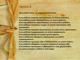 Цитата 3.
Дети учатся тому, что видят в своей жизни.
Если ребёнок окружён критицизмом, он учится обвинять.
Если ребёнок видит враждебность, он учится драться.
Если над ребёнком надсмехаются, он учится быть робким.
Если ребёнка постоянно стыдят, он учится чувствовать себя
виноватым.
Если ребёнок окружён терпимостью, он учится быть терпеливым.
Если ребёнка поддерживают, он учится уверенности.
Если ребёнка хвалят, он учится ценить других.
Если с ребёнком обходятся справедливо, он учится
справедливости.
Если ребёнок чувствует себя в безопасности, он учится верить.
Если ребёнка ободряют, он учится нравиться самому себе.
Если ребёнка принимают и обращаются с ним дружелюбно,
он учится находить любовь в этом мире.

 