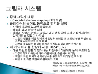 

중첩 그림자 매핑



플레이어의 높이로 동적으로 영역을 설정

◦ Cascaded shadow mapping (3개 사용)

◦ 지명에 가까이 있으면 조밀하게
◦ 하늘을 날고 있으면 넓게
◦ 카메라 시야가 변하고 그림자 맵이 움직임에 따라 가장자리에서
껌벅거리는 결함이 나타남

 그림자 맵들을 텍셀 경계에서 정렬후 프레임 대 프레임 부분 텍셀의 오
프셋을 제거함으로 문제 해결
 시선을 돌릴때는 해결됨 하지만 수직으로 바라보면 문제가됨



세 개의 버퍼를 한장에 사용 1024*3072

◦ 다음 타일로 전환이 일어나는 지점에서 이음메가 눈에 두르러 짐
 가장자리에 다가감에 따라 다음버퍼도 추출해서 페이딩
 픽셀의 화면 위치에서 의사난수를 유도하고 페이딩 값에 더함
 매법 서로 다른 픽셀이 다음버퍼와 교체

Float2 rc = {0.782934.f,-0.627817f};
Float rnd = frac(dot(In.Pos.xy, rc));
…
Fade = saturate(fade + rnd );

 