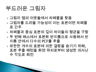 







그림자 맵의 이웃들에서 차폐물을 찾음
그림자를 드리울 가능성이 이는 표본이면 차폐물
로 간주
차폐물과 중심 표본의 깊이 차이들의 평균을 구함
두 번째 패스에서 표본화 반지름으로 사용해서 반
지름 안에서 다수의 PCF를 추출
유한한 개수의 표본에 의한 결함을 숨기기 위해,
표본 추출 패턴을 화면 위치로부터 생성한 의사난
수 각도로 회전

 