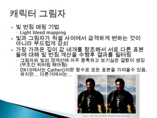 




빛 번짐 매핑 기법

◦ Light bleed mapping

빛과 그림자가 픽셀 사이에서 급격하게 변하는 것이
아니라 부드럽게 감쇠
가장 가까운 깊이 값 네개를 참조해서 서로 다른 표본
들에 대해 빛 번짐 계산을 수행후 결과를 필터링

◦ 그림자와 빛의 경계선에 아주 뭉툭하고 보기싫은 결함이 생김
(무조건 위처림 해야됨)
◦ DX10에서는 Gather()이란 함수로 모든 표본을 가져올수 있음.
하지만… 다른거에서는…

 