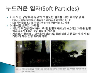 

거의 모든 상황에서 상당히 그럴듯한 결과를 내는 페이딩 공식



이 공식은 트릭이 가까움

◦ Fade = saturate(poly_depth / sampled_depth * k – k)
◦ K는 파티클은 8.0 눈과 연기에는 4.0 구름에는 2.0 사용

◦ 게임이 뒤집힌 깊이 버퍼, 즉 먼 편명에서의 z가 0.0이고 가까운 편명
에서의 z가 1.0인 깊이 버퍼를 사용함
◦ 카메라가 물체에 가까워짐에 따라 z값들의 비율이 동일하게 유지 되
려면 더 작은 선형 거리가 필요

 