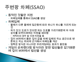 

동적인 것들만 지원

◦ 차폐입체를 통해서 SSAO를 생성



차폐입체

◦ 물체가 다른 물체에 접근함에 따라 하나가 하나를 가리게 되는
것
◦ 차가 있고 도로가 있으면 차는 도로를 가리기때문에 차 아래
상자를 바퀴아래에는 타원을 배치함
 캐릭터의 경우 발 아래 타원을 둠

◦ 깊이 버퍼에서 뽑은 깊이 값을 차폐 입체의 국소 공간으로 변
환하고 국소 위치에 근거해서 차폐도를 계산
◦ 정확은 방식은 아니지만 우리게임에는 효과가 좋았음



게임이 순차랜더링 방식이라 장면 법선들은 없기때문
에 깊이 버퍼에서 법선을 생성

 