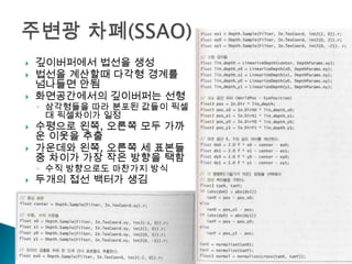 






깊이버퍼에서 법선을 생성
법선을 계산할때 다각형 경계를
넘나들면 안됨
화면공간에서의 깊이버퍼는 선형

◦ 삼각형들을 따라 분포된 값들이 픽셀
대 픽셀차이가 일정

수평으로 왼쪽, 오른쪽 모두 가까
운 이웃을 추출
가운데와 왼쪽, 오른쪽 세 표본들
중 차이가 가장 작은 방향을 택함
◦ 수직 방향으로도 마찬가지 방식



두개의 접선 백터가 생김

 