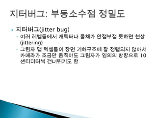 

지터버그(jitter bug)
◦ 여러 레벨들에서 캐릭터나 물체가 안절부절 못하면 현상
(jittering)
◦ 그림자 맵 텍셀들이 장면 기하구조에 잘 정렬되지 않아서
카메라가 조금만 움직여도 그림자가 임의의 방향으로 10
센티미터씩 건너뛰기도 함

 