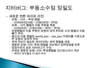 

새로운 변환 파이프 라인
◦ 모형 – 시야 – 투영 행렬

 [비례][회전][이동] * [이동][회전] * [투영]

◦ 모형 – 시야 핼렬의 이동 부분을 묶음

 [비례][회전] * [이동][이동] * [회전] * [투영]

◦ 모형행렬의 이동 부분은 모형의 세계 취이와 시야 행렬의 이동
빼기 위치
◦ 중간의 이동 행렬은 world_pos – eye_pos 카메라를 기준으로
한 모형의 상대적 위치
◦ 세계 위치가 필요한 셰이더에는 세계 행렬을 제공
◦ 병합된 모형-시야-투영 행렬을 계산해서 입력정점을 반환
◦ 정점수준의 모든 지터버그가 수정
◦ 단점은 병합된 모형-시야-투영행렬을 인스턴스마다 계산
 셰이더 상수들도 더 많이 차지

 
