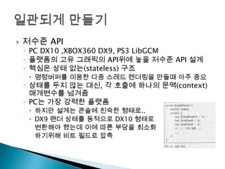 

저수준 API

◦ PC DX10 ,XBOX360 DX9, PS3 LibGCM
◦ 플랫폼의 고유 그래픽의 API위에 놓을 저수준 API 설계
◦ 핵심은 상태 없는(stateless) 구조

 명령버퍼를 이용한 다중 스레드 렌더링을 만들때 아주 중요

◦ 상태를 두지 않는 대신, 각 호출에 하나의 문맥(context)
매개변수를 넘겨줌
◦ PC는 가장 강력한 플랫폼
 하지만 설계는 콘솔에 친숙한 형태로..
 DX9 랜더 상태를 동적으로 DX10 형태로
변환해야 했는데 이에 따른 부담을 최소화
하기위해 비트 필드로 압축

 