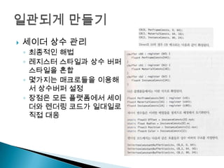 

세이더 상수 관리
◦ 최종적인 해법
◦ 레지스터 스타일과 상수 버퍼
스타일을 혼합
◦ 몇가지는 매크로들을 이용해
서 상수버퍼 설정
◦ 장점은 모든 플랫폼에서 세이
더와 렌더링 코드가 일대일로
직접 대응

 