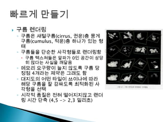 

구름 렌더링

◦ 구름은 새털구름(cirrus, 권운)층 뭉게
구름(cumulus, 적운)층 하나가 있는 형
태
◦ 구름들을 단순한 사각형들로 랜더링함

 구름 텍스쳐들은 알파가 0인 공간이 상당
히 많다는 사실을 깨달음

◦ 메모리 요구량이 늘지 않도록 구름 당
정점 4개라는 제약은 그래도 함
◦ 대지도의 어떤 타일이 쓰이냐에 따라
해당 구름을 잘 감싸도록 최적화된 사
각형을 선택
◦ 시각적 품질은 전혀 떨어지지않고 랜더
링 시간 단축 (4,5 -> 2,3 밀리초)

 