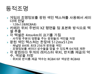 

게임의 조명정보를 광원 색인 텍스쳐를 사용해서 세이
더에 전달
◦ 128x128(RGBA8)



카메라 위치 주변의 XZ 평면을 점 표본화 방식으로 텍
셀 추출
각 텍셀은 4mx4m의 크기를 가짐



광원 색인 텍스쳐는 한장에 512mx512m



각 광원마다 두개의 레지스터 위치, 반지름 제곱의 역
수, 색상을 저장



◦ 사각형 주분의 영향을 주는 광원들의 색인을 저장

◦ 채널당 8비트 최대 256개 광원을 색인
◦ 조명정보를 셰이더 상수들을 담을 수 있도록 64개로 제한

◦ 위치와 반지름 제곱 역수는 RGBA16F 색상은 RGBA8

 