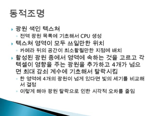 

광원 색인 텍스쳐
◦ 전역 광원 목록에 기초해서 CPU 생성



텍스쳐 영역이 모두 쓰일만한 위치
◦ 카메라 뒤의 공간이 최소활될만한 지점에 배치



활성된 광원 중에서 영역에 속하는 것을 고르고 각
텍셀이 영향을 주는 광원을 추가하고 4개가 넘으
면 최대 감쇠 계수에 기초해서 탈락시킴
◦ 한 영역에 4개의 광원이 넘게 있다면 빛의 세기를 비교해
서 결정
◦ 이렇게 해야 광원 탈락으로 인한 시각적 오차를 줄임

 