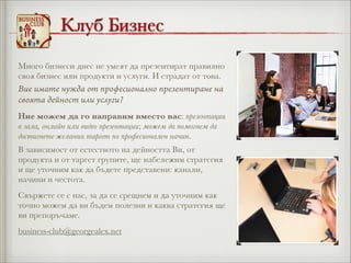 Клуб Бизнес
Много бизнеси днес не умеят да презентират правилно
своя бизнес или продукти и услуги. И страдат от това.

Вие имате нужда от професионално презентиране на
своята дейност или услуги?
Ние можем да го направим вместо вас: презентации
в зала, онлайн или видео презентации; можем да помогнем да
достигнете желания таргет по професионален начин.
В зависимост от естеството на дейността Ви, от
продукта и от таргет групите, ще набележим стратегия
и ще уточним как да бъдете представени: канали,
начини и честота.
Свържете се с нас, за да се срещнем и да уточним как
точно можем да ви бъдем полезни и каква стратегия ще
ви препоръчаме.
business-club@georgealex.net

 